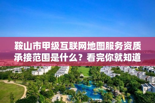 鞍山市甲级互联网地图服务资质承接范围是什么？看完你就知道了
