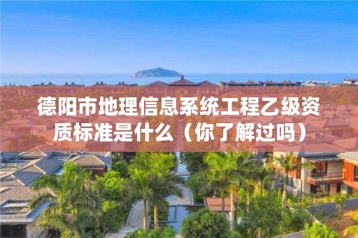 德阳市地理信息系统工程乙级资质标准是什么(你了解过吗)