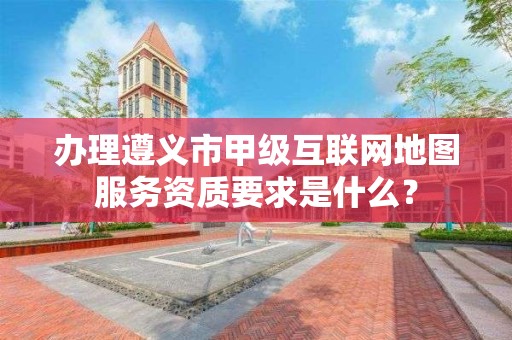 办理遵义市甲级互联网地图服务资质要求是什么?