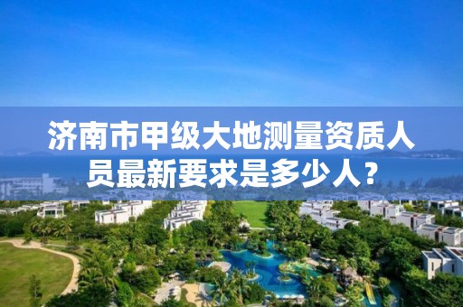 济南市甲级大地测量资质人员最新要求是多少人?