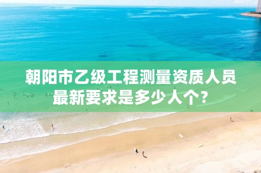朝阳市乙级工程测量资质人员最新要求是多少人个？