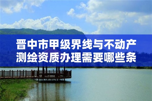 晋中市甲级界线与不动产测绘资质办理需要哪些条件?