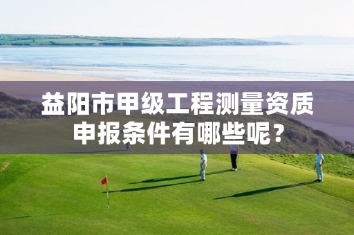 益阳市甲级工程测量资质申报条件有哪些呢?