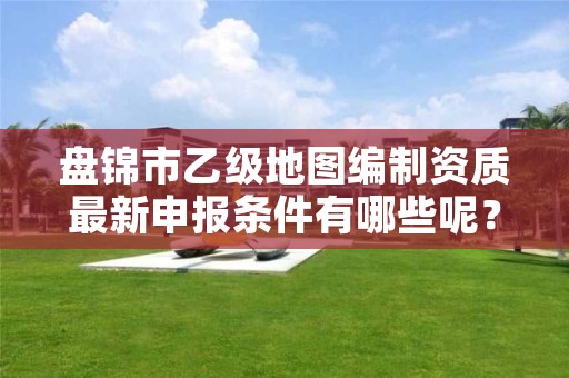 盘锦市乙级地图编制资质最新申报条件有哪些呢？