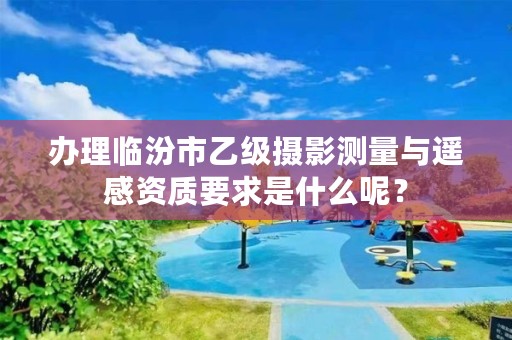 办理临汾市乙级摄影测量与遥感资质要求是什么呢?