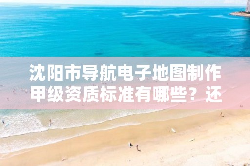 沈阳市导航电子地图制作甲级资质标准有哪些？还不清楚得看过来