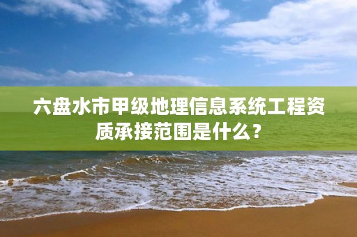 六盘水市甲级地理信息系统工程资质承接范围是什么?