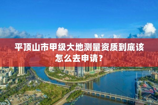 平顶山市甲级大地测量资质到底该怎么去申请?