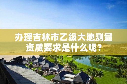办理吉林市乙级大地测量资质要求是什么呢?