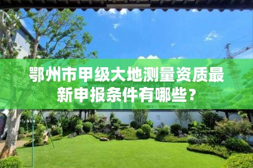 鄂州市甲级大地测量资质最新申报条件有哪些?
