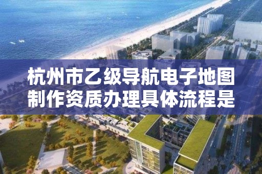杭州市乙级导航电子地图制作资质办理具体流程是什么？