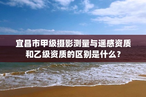 宜昌市甲级摄影测量与遥感资质和乙级资质的区别是什么?