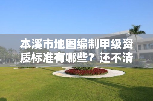 本溪市地图编制甲级资质标准有哪些？还不清楚得看过来