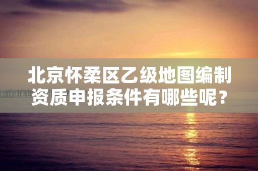 北京怀柔区乙级地图编制资质申报条件有哪些呢?
