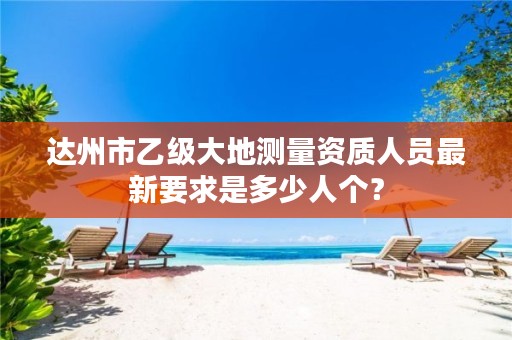 达州市乙级大地测量资质人员最新要求是多少人个?