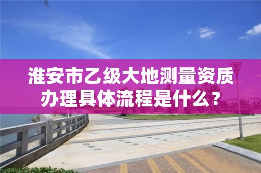 淮安市乙级大地测量资质办理具体流程是什么?