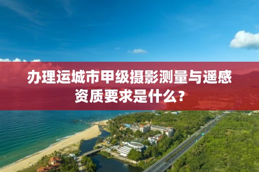 办理运城市甲级摄影测量与遥感资质要求是什么?