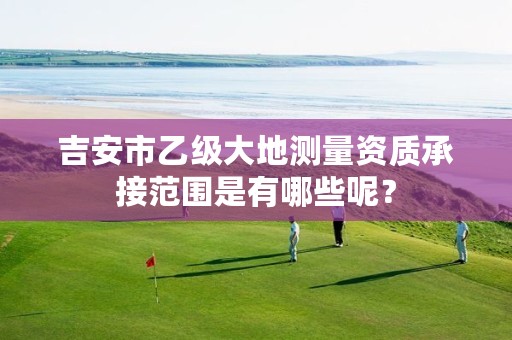 吉安市乙级大地测量资质承接范围是有哪些呢?