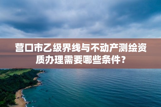 营口市乙级界线与不动产测绘资质办理需要哪些条件？