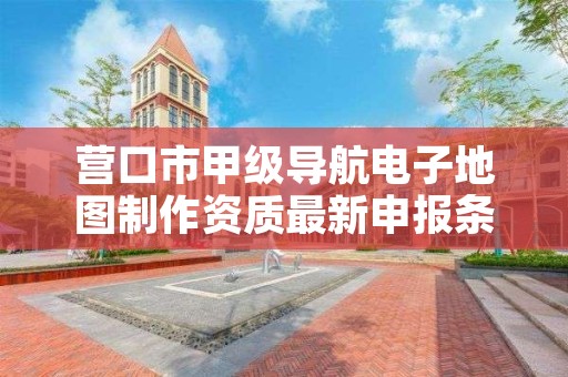 营口市甲级导航电子地图制作资质最新申报条件有哪些？