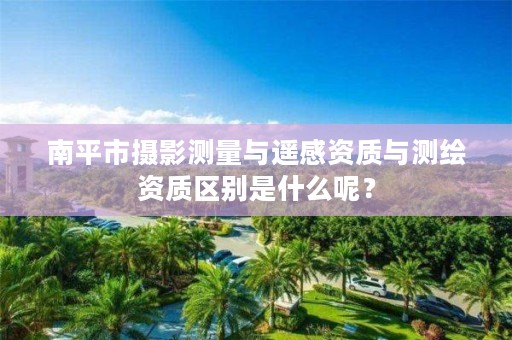 南平市摄影测量与遥感资质与测绘资质区别是什么呢?