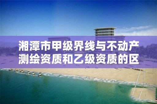 湘潭市甲级界线与不动产测绘资质和乙级资质的区别是什么?
