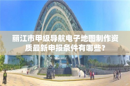 丽江市甲级导航电子地图制作资质最新申报条件有哪些?