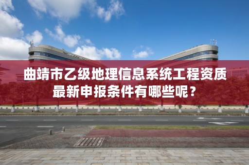 曲靖市乙级地理信息系统工程资质最新申报条件有哪些呢?