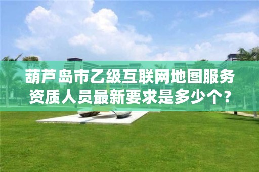 葫芦岛市乙级互联网地图服务资质人员最新要求是多少个？
