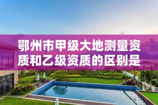 鄂州市甲级大地测量资质和乙级资质的区别是什么?