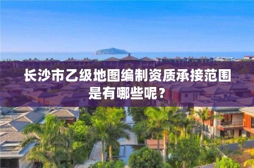 长沙市乙级地图编制资质承接范围是有哪些呢?