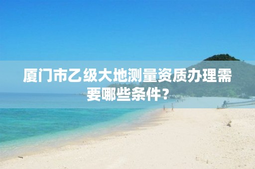 厦门市乙级大地测量资质办理需要哪些条件?