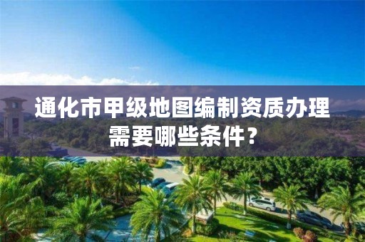 通化市甲级地图编制资质办理需要哪些条件?