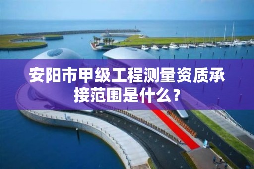 安阳市甲级工程测量资质承接范围是什么?