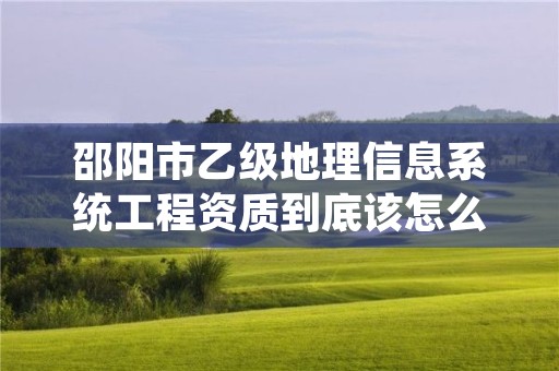 邵阳市乙级地理信息系统工程资质到底该怎么去申请?