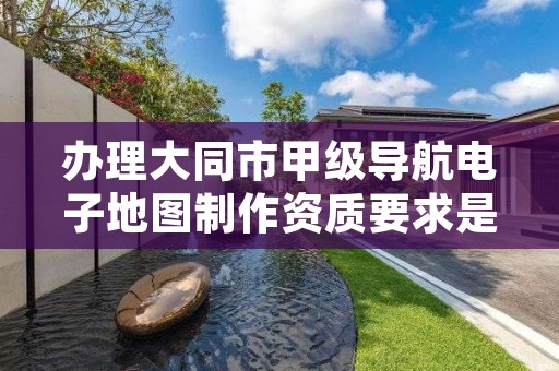 办理大同市甲级导航电子地图制作资质要求是什么?