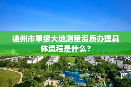 德州市甲级大地测量资质办理具体流程是什么?