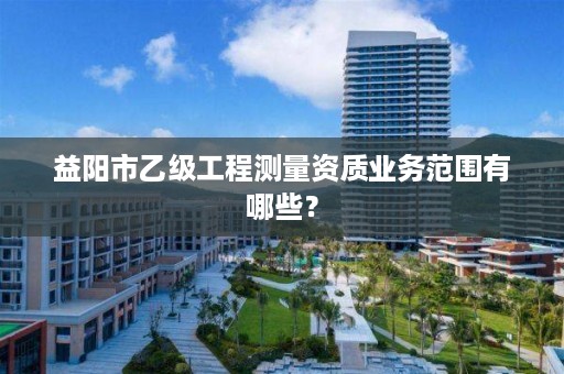 益阳市乙级工程测量资质业务范围有哪些?