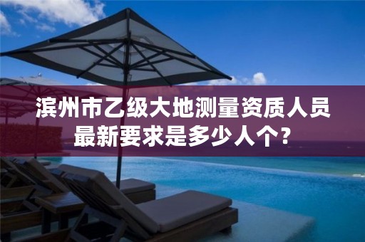 滨州市乙级大地测量资质人员最新要求是多少人个?