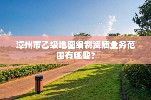 漳州市乙级地图编制资质业务范围有哪些?