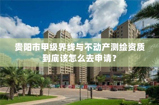 贵阳市甲级界线与不动产测绘资质到底该怎么去申请?