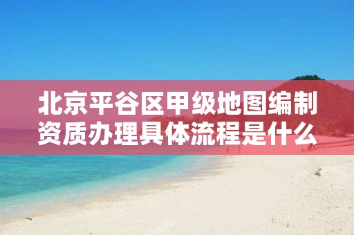 北京平谷区甲级地图编制资质办理具体流程是什么?