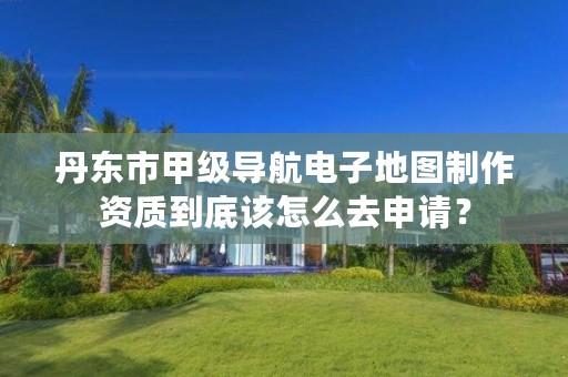 丹东市甲级导航电子地图制作资质到底该怎么去申请？