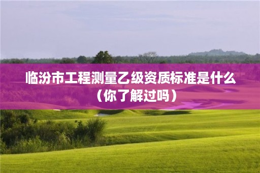 临汾市工程测量乙级资质标准是什么(你了解过吗)