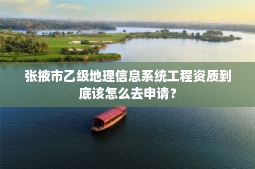 张掖市乙级地理信息系统工程资质到底该怎么去申请?