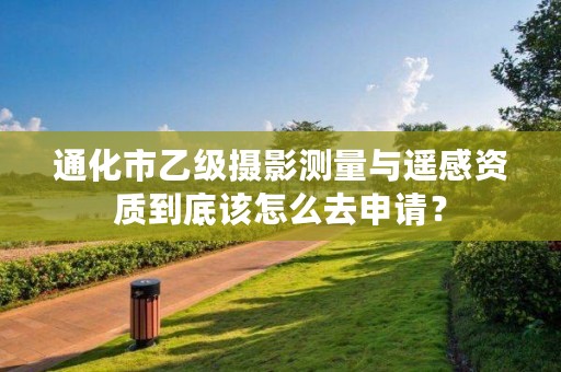 通化市乙级摄影测量与遥感资质到底该怎么去申请?