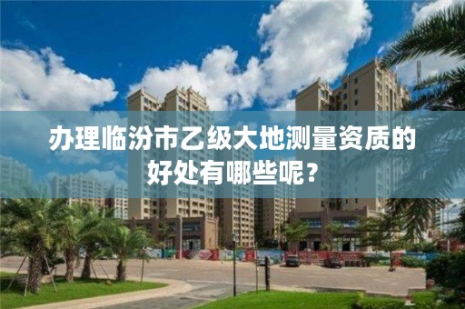 办理临汾市乙级大地测量资质的好处有哪些呢?