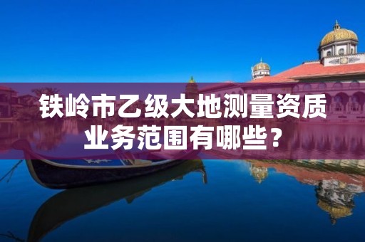 铁岭市乙级大地测量资质业务范围有哪些？