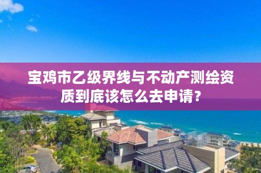 宝鸡市乙级界线与不动产测绘资质到底该怎么去申请?