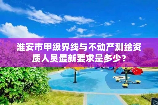淮安市甲级界线与不动产测绘资质人员最新要求是多少?